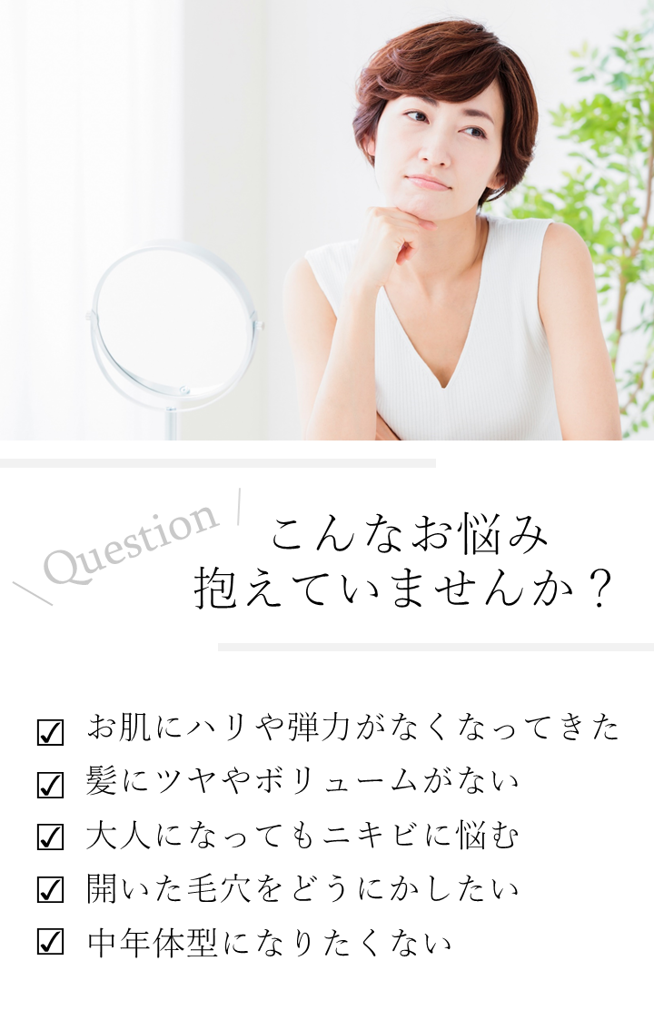 こんなお悩み抱えていませんか?お肌にハリや弾力がなくなってきた。髪にツヤやボリュームがない。中年体型になりたくない。開いた毛穴をどうにかしたい。大人になってもニキビに悩む