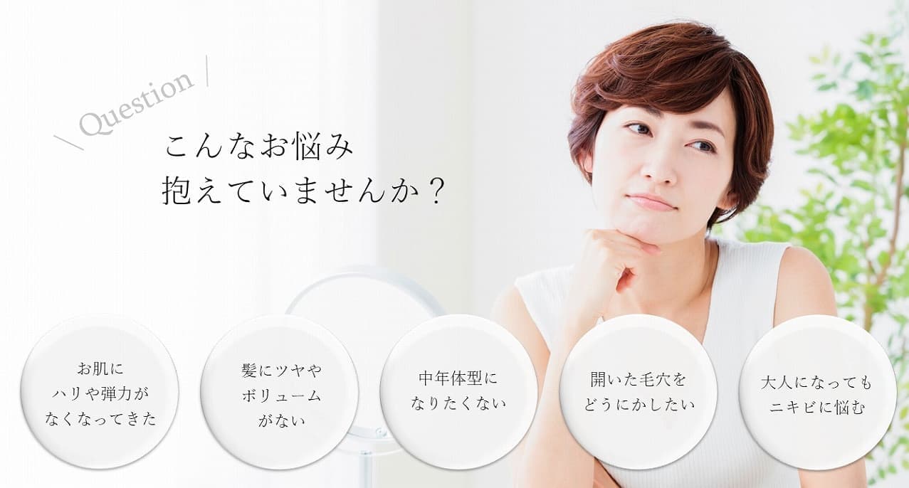 こんなお悩み抱えていませんか?お肌にハリや弾力がなくなってきた。髪にツヤやボリュームがない。中年体型になりたくない。開いた毛穴をどうにかしたい。大人になってもニキビに悩む